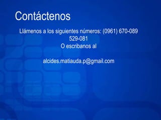 Contáctenos 
Llámenos a los siguientes números: (0961) 670-089 
529-081 
O escribanos al 
alcides.matiauda.p@gmail.com 
