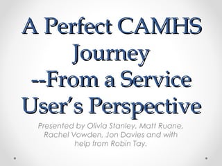 A Perfect CAMHS
Journey
--From a Service
User’s Perspective
Presented by Olivia Stanley, Matt Ruane,
Rachel Vowden, Jon Davies and with
help from Robin Tay.

 