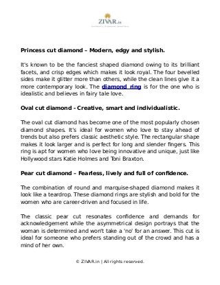 Princess cut diamond – Modern, edgy and stylish.
It's known to be the fanciest shaped diamond owing to its brilliant
facets, and crisp edges which makes it look royal. The four bevelled
sides make it glitter more than others, while the clean lines give it a
more contemporary look. The diamond ring is for the one who is
idealistic and believes in fairy tale love.
Oval cut diamond - Creative, smart and individualistic.
The oval cut diamond has become one of the most popularly chosen
diamond shapes. It’s ideal for women who love to stay ahead of
trends but also prefers classic aesthetic style. The rectangular shape
makes it look larger and is perfect for long and slender fingers. This
ring is apt for women who love being innovative and unique, just like
Hollywood stars Katie Holmes and Toni Braxton.
Pear cut diamond – Fearless, lively and full of confidence.
The combination of round and marquise-shaped diamond makes it
look like a teardrop. These diamond rings are stylish and bold for the
women who are career-driven and focused in life.
The classic pear cut resonates confidence and demands for
acknowledgement while the asymmetrical design portrays that the
woman is determined and won't take a 'no' for an answer. This cut is
ideal for someone who prefers standing out of the crowd and has a
mind of her own.
© ZIVAR.in | All rights reserved.
 