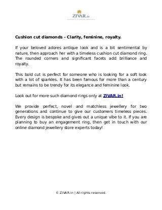 Cushion cut diamonds – Clarity, feminine, royalty.
If your beloved adores antique look and is a bit sentimental by
nature, then approach her with a timeless cushion cut diamond ring.
The rounded corners and significant facets add brilliance and
royalty.
This bold cut is perfect for someone who is looking for a soft look
with a lot of sparkles. It has been famous for more than a century
but remains to be trendy for its elegance and feminine look.
Look out for more such diamond rings only at ZIVAR.in!
We provide perfect, novel and matchless jewellery for two
generations and continue to give our customers timeless pieces.
Every design is bespoke and gives out a unique vibe to it. If you are
planning to buy an engagement ring, then get in touch with our
online diamond jewellery store experts today!
© ZIVAR.in | All rights reserved.
 