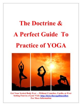 Get Your Sexiest Body Ever …Without Crunches, Cardio, or Ever
Setting Foot in a Gym! Visit: http://bit.ly/theyogafitnessflow
For More Information
The Doctrine &
A Perfect Guide To
Practice of YOGA
 