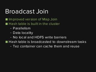 ■ Improved version of Map Join
■ Hash table is built in the cluster
- Parallelism
- Data locality
- No local and HDFS write barriers
■ Hash table is broadcasted to downstream tasks
- Tez container can cache them and reuse
Broadcast Join
 