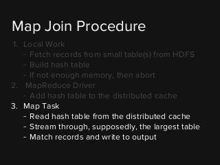 1. Local Work
- Fetch records from small table(s) from HDFS
- Build hash table
- If not enough memory, then abort
2. MapReduce Driver
- Add hash table to the distributed cache
3. Map Task
- Read hash table from the distributed cache
- Stream through, supposedly, the largest table
- Match records and write to output
Map Join Procedure
 