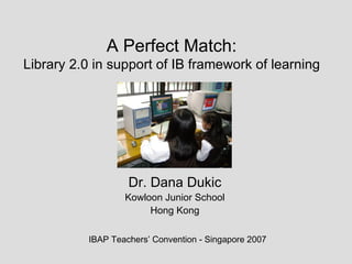 A Perfect Match: Library 2.0 in support of IB framework of learning Dr. Dana Dukic Kowloon Junior School Hong Kong IBAP Teachers’ Convention - Singapore 2007 