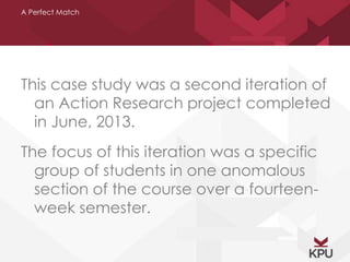 A Perfect Match 
This case study was a second iteration of 
an Action Research project completed 
in June, 2013. 
The focus of this iteration was a specific 
group of students in one anomalous 
section of the course over a fourteen-week 
semester. 
 