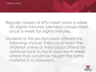 A Perfect Match 
Regular classes at KPU meet twice a week 
for eighty minutes; blended classes meet 
once a week for eighty minutes. 
Students in this section were offered the 
following choice: they could learn the 
material online or they could attend an 
optional face-to-face class each week 
where they would be taught the same 
material in a classroom. 
 