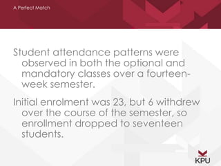 A Perfect Match 
Student attendance patterns were 
observed in both the optional and 
mandatory classes over a fourteen-week 
semester. 
Initial enrolment was 23, but 6 withdrew 
over the course of the semester, so 
enrollment dropped to seventeen 
students. 
 