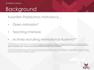 A Perfect Match… 
Background 
Kwantlen Polytechnic Institution is… 
• Open admission* 
• Teaching intensive 
• Actively recruiting international students** 
*Students are accepted based on completion of a high-school diploma, GED, or mature-student status, as opposed to being 
accepted based on academic achievement. Students attending open-admission institutions are sometimes unprepared for the 
rigour of university study, as opposed to students attending selective-entry institutions. 
**BC Ministry of Advanced Education has made international recruitment part of mandate for post-secondary institutions, which 
compounds the issue of catering to students perhaps unprepared for the rigour of university in courses such as Academic Writing, 
where communication in English is essential. 
 