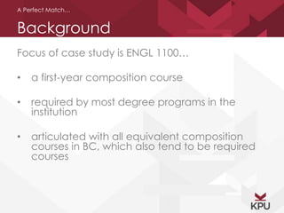 A Perfect Match… 
Background 
Focus of case study is ENGL 1100… 
• a first-year composition course 
• required by most degree programs in the 
institution 
• articulated with all equivalent composition 
courses in BC, which also tend to be required 
courses 
 