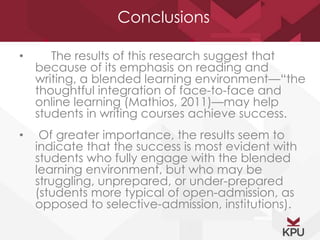 Conclusions 
• The results of this research suggest that 
because of its emphasis on reading and 
writing, a blended learning environment—“the 
thoughtful integration of face-to-face and 
online learning (Mathios, 2011)—may help 
students in writing courses achieve success. 
• Of greater importance, the results seem to 
indicate that the success is most evident with 
students who fully engage with the blended 
learning environment, but who may be 
struggling, unprepared, or under-prepared 
(students more typical of open-admission, as 
opposed to selective-admission, institutions). 
 