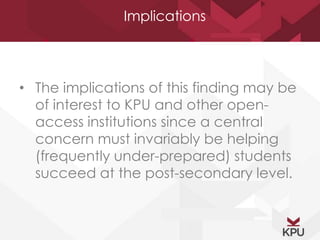 Implications 
• The implications of this finding may be 
of interest to KPU and other open-access 
institutions since a central 
concern must invariably be helping 
(frequently under-prepared) students 
succeed at the post-secondary level. 
 
