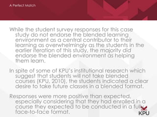 A Perfect Match 
While the student survey responses for this case 
study do not endorse the blended learning 
environment as a central contributor to their 
learning as overwhelmingly as the students in the 
earlier iteration of this study, the majority did 
endorse the blended environment as helping 
them learn. 
In spite of some of KPU’s institutional research which 
suggest that students will not take blended 
courses (KPU, 2010), the students indicated a clear 
desire to take future classes in a blended format. 
Responses were more positive than expected, 
especially considering that they had enrolled in a 
course they expected to be conducted in a fully 
face-to-face format. 
 