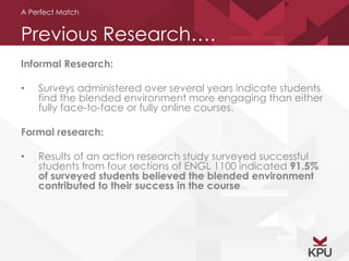 A Perfect Match 
Previous Research…. 
Informal Research: 
• Surveys administered over several years indicate students 
find the blended environment more engaging than either 
fully face-to-face or fully online courses. 
Formal research: 
• Results of an action research study surveyed successful 
students from four sections of ENGL 1100 indicated 91.5% 
of surveyed students believed the blended environment 
contributed to their success in the course 
 