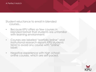 A Perfect Match 
Student reluctance to enroll in blended 
courses.. 
• Because KPU offers so few courses in 
blended format that students are unfamiliar 
with learning environment; 
• Courses are labeled “partially online” and 
institutional research reports KPU students 
tend to avoid any course with “online” 
label; 
• Negative experience with high school 
online courses, which are self-paced. 
 