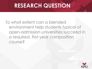 RESEARCH QUESTION 
To what extent can a blended 
environment help students typical of 
open-admission universities succeed in 
a required, first-year composition 
course? 
 