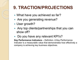 9. TRACTION/PROJECTIONS
 What have you achieved so far?
 Are you generating revenue?
 User growth?
 Any top clients/partnerships that you can
show off?
 Do you have any relevant KPI’s?
Key Performance Indicators – Definition. A Key Performance
Indicator is a measurable value that demonstrates how effectively a
company is achieving key business objectives.
 