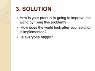 3. SOLUTION
 How is your product is going to improve the
world by fixing this problem?
 How does the world look after your solution
is implemented?
 Is everyone happy?
 