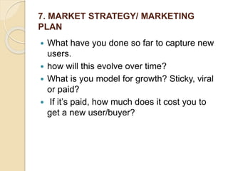 7. MARKET STRATEGY/ MARKETING
PLAN
 What have you done so far to capture new
users.
 how will this evolve over time?
 What is you model for growth? Sticky, viral
or paid?
 If it’s paid, how much does it cost you to
get a new user/buyer?
 
