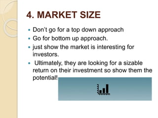 4. MARKET SIZE
 Don’t go for a top down approach
 Go for bottom up approach.
 just show the market is interesting for
investors.
 Ultimately, they are looking for a sizable
return on their investment so show them the
potential!
 