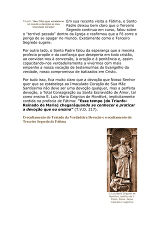 Em sua recente visita a Fátima, o Santo
Triunfo: "Meu Filho quer estabelecer
    no mundo a devoção ao meu
                         Padre deixou bem claro que o Terceiro
         Imaculado Coração"
                         Segredo continua em curso, falou sobre
o "terrível pecado" dentro da Igreja e reafirmou que a Fé corre o
perigo de se apagar no mundo. Exatamente como o Terceiro
Segredo sugere.

Por outro lado, o Santo Padre falou da esperança que a mesma
profecia propõe e da confiança que deseperta em todo cristão,
ao convidar-nos à conversão, à oração e à penitência e, assim
capacitando-nos verdadeiramente a vivermos com mais
empenho a nossa vocação de testemunhas do Evangelho da
verdade, nosso compromisso de batizados em Cristo.

Por tudo isso, fica muito claro que a devoção que Nosso Senhor
quer que se estabeleça ao Imaculado Coração de Sua Mãe
Santíssima não deve ser uma devoção qualquer, mas a perfeita
devoção, a Total Consagração ou Santa Escravidão de Amor, tal
como ensina S. Luis Maria Grignion de Montfort, implicitamente
contida na profecia de Fátima: "Esse tempo (do Triunfo-
Reinado de Maria) chegaráquando se conhecer e praticar
a devoção que eu ensino" (T.V.D. 217).

O ocultamento do Tratado da Verdadeira Devoção e o ocultamento do
Terceiro Segredo de Fátima




                                                   S. Luis Maria Grignion de
                                                    Montfort, basílica de S.
                                                      Pedro, Roma. Nessa
                                                     inspirada e sugestiva
 