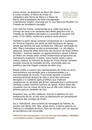 Como vemos, os desígnios de Deus são claros     escultura, o demônio é
                                                mostrado com o Tratado
e muito simples: O Reino de Cristo se           em suas mãos, na inútil
estabelece pelo Reino de Maria e o Reino de      tentativa de ocultá-lo
Maria, pela propagação da Total Consagração
à Santíssima Virgem, ensinada por S. Luis Maria de Montfort no
Tratado da Verdadeira Devoção.

Com isso em mente, compreende-se a razão que levou o
Inimigo de Deus a ter tamanho ódio deste pequeno livro (o
Tratado da Verdadeira Devoção) e a escondê-lo durante 130
anos (1712-1842), conforme o próprio santo previra.

Também a partir desse contexto compreende-se o ocultamento
do Terceiro Segredo, por parte da alta hierarquia da Igreja,
desde que deveria ter sido revelado em 1960 por solicitação do
Alto. Mas a hierarquia vendo-se pressionada —e, em alguns
aspectos, seduzida pelas doutrinas dos fautores da Nova Ordem
Mundial— resolveu apostar no aggiornamento e deixar a Barca
de Pedro ser levada pelos ventos modernistas-progessistas do
humanismo maçônico. E assim, como tantas vezes o povo
hebreu cedera, os homens da Igreja de Cristo fizeram também
ouvidos moucos ao mandato do Céu, anunciado pela voz
profética das três frágeis crianças de além-mar.

Desde então, a maioria dos representantes de Cristo na terra
horizontalizou sua atenção para a temporariedade e a
transitoriedade do mundo. Procurando agradar o homem
lamentavelmente deixam de lado a seiva das milenares
devoções e o inadiável apelo profético que implicam
diretamente na salvação das almas. Salvação que é justamente
confiada a estes mesmos homens da Igreja. Muitos deles tão
ocupados com as coisas da terra que já não mais voltam seus
olhares para as verdades do Céu.

Enquanto isso, os fiéis católicos, mornos e apáticos em seu
testemunho de Fé, já não mais se diferenciam em pensamento
e conduta dos inimigos de Cristo.

Eis a "relevância" aterrorizante da mensagem de Fátima, de
acordo com Bento XVI. Mas, ainda assim, a última palavra na
história é a bondade de Deus. Para ser louvado com um espírito
de penitência e de conversão.

Maria leva Seus consagrados a viverem com mais intensidade e fidelidade
o seu próprio carisma e compromisso batismal
 