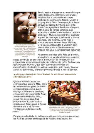 Sendo assim, é urgente e necessário que
                                   todos (independentemente de grupos,
                                   movimentos e comunidades a que
                                   participem) conheçam, façam, vivam e
                                   propaguem a Total Consagração a Jesus
                                   através de Nossa Senhora, pois esta
                                   Total Consagração à Santíssima Virgem,
                                   patrimônio da Igreja Católica, não
                                   atrapalha a vivência de nenhum carisma
                                   particular. Muito pelo contrário: quando
                                   alguém se consagra totalmente a Nossa
                                   Senhora, Ela mesma, como Mãe e
                                   educadora que formou Jesus Menino,
    Quando alguém se consagra      leva Seus consagrados a viverem com
 totalmente a Nossa Senhora, Ela
mesma, como Mãe e educadora que    mais intensidade e fidelidade o seu
 formou Jesus Menino, leva Seus    próprio carisma e compromisso batismal.
 consagrados a viverem com mais
  intensidade e fidelidade o seu
                        Ao sermos guiados pela Mãe do Senhor,
  próprio carisma e compromisso
             batismal
                        aprendemos a verdadeiramente assumir
nossa condição de cristãos e a renunciar as imposturas da
engenharia social disseminada tão habilmente pelos fautores da
Nova Ordem Mundial, que têm subvertido milhões de
consciências, destruído os valores cristãos, feito perder tantas
almas e, sobretudo, ofendido profundamente a Nosso Senhor.

A missão que Jesus deu a Nossa Senhora foi a de formar verdadeiros
adoradores de Deus

Quando na cruz Jesus nos
entregou Sua própria Mãe, Ele o
fez como último gesto de amor
e misericórdia, como quem
entrega o bem mais precioso,
em caráter de testamento final.
Juntamente com Sua vida,
Jesus nos entregava Sua
própria Mãe. E, com isso, a
missão que Jesus dava a Nossa
                                               Nesses últimos tempos em que se intensifica a
Senhora era a de formar                       batalha espiritual entre a Santíssima Virgem e o
verdadeiros adoradores de                    inimigo, sejamos apóstolos da Total Consagração
                                                para que venha logo o Triunfo de Maria e o
Deus.                                                         Reinado de Jesus

Estude-se a história do ocidente e ali se encontrará a presença
da Mãe do Senhor entrelaçada na história dos povos, no
 