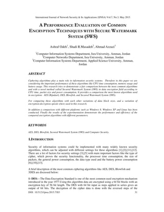 International Journal of Network Security & Its Applications (IJNSA) Vol.7, No.3, May 2015
DOI : 10.5121/ijnsa.2015.7303 31
A PERFORMANCE EVALUATION OF COMMON
ENCRYPTION TECHNIQUES WITH SECURE WATERMARK
SYSTEM (SWS)
Ashraf Odeh1
, Shadi R.Masadeh2
, Ahmad Azzazi3
1
Computer Information Systems Department, Isra University, Amman, Jordan
2
Computer Networks Department, Isra University, Amman, Jordan
3
Computer Information Systems Department, Applied Science University, Amman,
Jordan
ABSTRACT
Ciphering algorithms play a main role in information security systems. Therefore in this paper we are
considering the important performance of these algorithms like CPU time consumption, memory usage and
battery usage. This research tries to demonstrate a fair comparison between the most common algorithms
and with a novel method called Secured Watermark System (SWS) in data encryption field according to
CPU time, packet size and power consumption. It provides a comparison the most known algorithms used
in encryption: AES (Rijndael), DES, Blowfish, and Secured Watermark System (SWS).
For comparing these algorithms with each other variations of data block sizes, and a variation of
encryption-decryption speeds where used in this research.
In addition a comparison with different platforms such as Windows 8, Windows XP and Linux has been
conducted. Finally the results of the experimentation demonstrate the performance and efficiency of the
compared encryption algorithms with different parameters.
KEYWORDS
AES, DES, Blowfish, Secured Watermark System (SWS) and Computer Security.
1.INTRODUCTION
Security of information systems could be implemented with many widely known security
algorithms, which can be adjusted with different settings for these algorithms [1],[2],[11],[12].
There are a lot of factors for security settings [3],[5] with main important factors like the type of
cipher, which proves the security functionality, the processor time consumption, the size of
packets, the general power consumption, the data type used and the battery power consumption
[6],[10],[13].
A brief description of the most common ciphering algorithms like AES, DES, Blowfish and
3DES are discussed below:
1- DES: - The Data Encryption Standard is one of the most common used encryption mechanism
introduced in the year 1977.Using this algorithm data are encrypted using a 64 bit blocks with an
encryption key of 56 bit length. The DES with 64 bit input as steps applied in series gives an
output of 64 bits. The decryption of the cipher data is done with the reversed steps of the
 