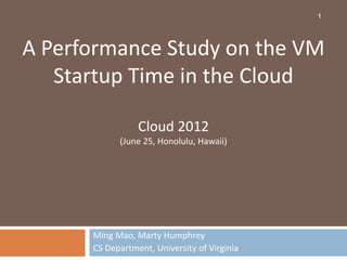 1




A Performance Study on the VM
   Startup Time in the Cloud

                 Cloud 2012
            (June 25, Honolulu, Hawaii)




      Ming Mao, Marty Humphrey
      CS Department, University of Virginia
 