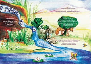 Ξαφνικά,
είδαμε μπροστά μας λίγο φως
και με μεγάλη μας χαρά
βγήκαμε στον αέρα, σε μια πολύ όμορφη πηγή.

Προχωρούσαμε,
προχωρούσαμε
μέσα στο έδαφος στα τυφλά,
χωρίς να βλέπουμε
τη μύτη μας.

Στο ρυάκι της πηγής,
ποτιζόταν ένα αγριομάρουλο,
που το κοιτούσε λαίμαργα ένας βάτραχος,
και δροσιζόταν βιαστικά ένας λαγός,
που τον κυνηγούσε
μια πονηρή αλεπού.

Μετά, κυλούσαμε χαρούμενα,
ποτίζοντας πεταλούδες, νούφαρα, μέλισσες,
πουλιά, πλατάνια, ραδίκια, μαργαρίτες,
σκίουρους, λύκους, σαύρες
και όλα τα πλάσματα της φύσης.

 