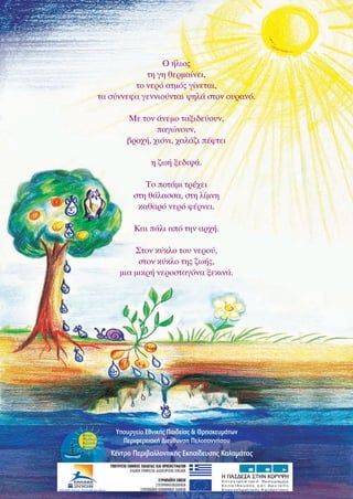 Ο ήλιος
τη γη θερμαίνει,
το νερό ατμός γίνεται,
τα σύννεφα γεννιούνται ψηλά στον ουρανό.
Με τον άνεμο ταξιδεύουν,
παγώνουν,
βροχή, χιόνι, χαλάζι πέφτει
η ζωή ξεδιψά.
Το ποτάμι τρέχει
στη θάλασσα, στη λίμνη
καθαρό νερό φέρνει.
Και πάλι από την αρχή.
Στον κύκλο του νερού,
στον κύκλο της ζωής,
μια μικρή νεροσταγόνα ξεκινά.

Υπουργείο Εθνικής Παιδείας & Θρησκευμάτων
Περιφερειακή Διεύθυνση Πελοποννήσου

Κέντρο Περιβαλλοντικής Εκπαίδευσης Καλαμάτας

 