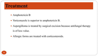 Treatment
32
 Amphotericin B
 Voriconazole is superior to amphotericin B.
 Aspergilloma is treated by surgical excision because antifungal therapy
is of less value.
 Allergic forms are treated with corticosteroids.
 