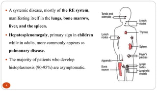 4
 A systemic disease, mostly of the RE system,
manifesting itself in the lungs, bone marrow,
liver, and the spleen.
 Hepatosplenomegaly, primary sign in children
while in adults, more commonly appears as
pulmonary disease.
 The majority of patients who develop
histoplasmosis (90-95%) are asymptomatic.
 