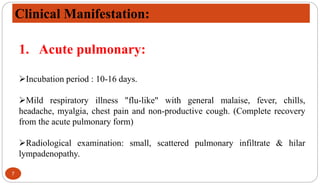 7
Clinical Manifestation:
1. Acute pulmonary:
Incubation period : 10-16 days.
Mild respiratory illness "flu-like" with general malaise, fever, chills,
headache, myalgia, chest pain and non-productive cough. (Complete recovery
from the acute pulmonary form)
Radiological examination: small, scattered pulmonary infiltrate & hilar
lympadenopathy.
 