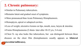 2. Chronic pulmonary:
Similar to Pulmonary tuberculosis.
Remains latent and gradual onset of symptoms.
More pronounced than Acute Pulmonary Histoplasmosis.
Hemoptysis, apical or subapical cavities.
Loss of weight, ulcerative lesions on lips, mouth, nose, larynx & intestine.
Forms Histoplasmoma (2-4mm- later after 10-15 yrs, 3-4 cm)
Chest X- ray also looks like tuberculosis, but can distinguish between these
diseases on the chest film (histoplasmosis usually appears as bilateral
interstitial infiltrates).
8
 