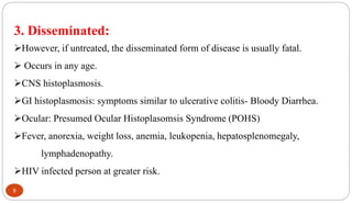 9
3. Disseminated:
However, if untreated, the disseminated form of disease is usually fatal.
 Occurs in any age.
CNS histoplasmosis.
GI histoplasmosis: symptoms similar to ulcerative colitis- Bloody Diarrhea.
Ocular: Presumed Ocular Histoplasomsis Syndrome (POHS)
Fever, anorexia, weight loss, anemia, leukopenia, hepatosplenomegaly,
lymphadenopathy.
HIV infected person at greater risk.
 