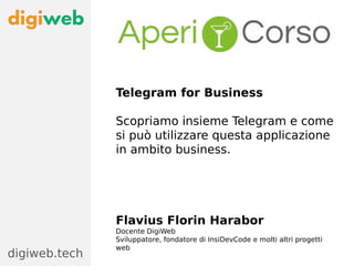 Telegram for Business
Scopriamo insieme Telegram e come
si può utilizzare questa applicazione
in ambito business.
Flavius Florin Harabor
Docente DigiWeb
Sviluppatore, fondatore di InsiDevCode e molti altri progetti
web
digiweb.tech
 