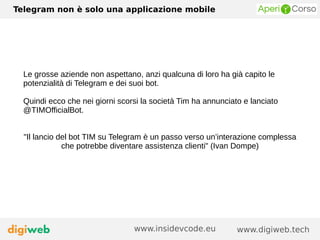 Telegram non è solo una applicazione mobile
www.digiweb.techwww.insidevcode.eu
Le grosse aziende non aspettano, anzi qualcuna di loro ha già capito le
potenzialità di Telegram e dei suoi bot.
Quindi ecco che nei giorni scorsi la società Tim ha annunciato e lanciato
@TIMOfficialBot.
"Il lancio del bot TIM su Telegram è un passo verso un’interazione complessa
che potrebbe diventare assistenza clienti" (Ivan Dompe)
 