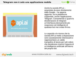 Telegram non è solo una applicazione mobile
www.digiweb.techwww.insidevcode.eu
Anche la società API.ai –
acquistata da poco direttamente
dalla Google – ha appena
aggiunto, tra le piattaforme
supportate, anche l'applicazione
Telegram. Consentendo a quanti lo
desiderassero di integrare
un’interfaccia decisamente più
responsive ed intelligente di
qualsiasi bot mai creato fin’ora.
Le capacità e le risorse che la
società API.ai mette a disposizione
sono assolutamente interessanti e
rappresentano un valido
trampolino di lancio per tutti coloro
che desiderano inserire l’arguzia di
un’intelligenza artificiale all’interno
del proprio bot.
 