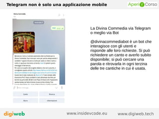 Telegram non è solo una applicazione mobile
www.digiweb.techwww.insidevcode.eu
La Divina Commedia via Telegram
o meglio via Bot
@divinacommediabot è un bot che
interagisce con gli utenti e
risponde alle loro richieste. Si può
richiedere un canto e averlo subito
disponibile; si può cercare una
parola e ritrovarla in ogni terzina
delle tre cantiche in cui è usata.
 