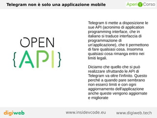 Telegram non è solo una applicazione mobile
www.digiweb.techwww.insidevcode.eu
Telegram ti mette a disposizione le
sue API (acronimo di application
programming interface, che in
italiano si traduce interfaccia di
programmazione di
un'applicazione), che ti permettono
di fare qualsiasi cosa. Insomma
qualsiasi cosa rimanga entro nei
limiti legali.
Diciamo che quello che si può
realizzare sfruttando le API di
Telegram va oltre l'infinito. Questo
perché a quando pare sembrano
non esserci limiti e con ogni
aggiornamento dell'applicazione
anche queste vengono aggiornate
e migliorate
 