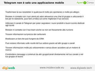 Telegram non è solo una applicazione mobile
www.digiweb.techwww.insidevcode.eu
Trasformare la tua newsletter in qualcosa di molto più spontaneo e molto più allegro
Restare in contatto con i tuoi utenti più attivi attraverso una chat di gruppo e utilizzando il
bot per le statistiche, puoi farti un'idea sul come migliorare il tuo servizio
Utilizzare il canale di Telegram per poter segnalare i nuovi prodotti o buoni sconto dedicati
agli iscritti
Restare in contatto con il tuo team anche se non sei fisicamente alla riunione
Trovare informazioni sul prezzo dei carburanti
Realizzare un bot che può fungere da CRM
Puoi restare informato sulle novità del tuo settore grazie ad altri gruppi o canali
Trovare informazioni molto più velocemente e senza dover accedere ad un motore di
ricerca
Condividere messaggi o contenuti da altri gruppi/canali direttamente nel tuo canale o nel
tuo gruppo di lavoro
 