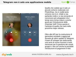 Telegram non è solo una applicazione mobile
www.digiweb.techwww.insidevcode.eu
Quello che vedete qui è solo un
piccolo scherzo realizzato con
PhotoShop, ma in realtà tanto
scherzo non lo è. Infatti si sta
parlando molto e si sta cercando di
convincere gli sviluppatori che i
tempi sono ormai maturi e anche
giusti per l'introduzione delle
chiamate VoIP. Forse questo è
l'anticipo di quello che sarà nella
prossima major release.
Oltre alle API per la costruzione di
gamesbot introdotti e aggiornati
durante gli ultimi update di Telegram,
il team di sviluppo sta realizzando
una serie di nuove funzioni e tools
necessari per la gestione dei canali,
gruppi e i bot con anche la possibile
introduzione di pagamenti in-bot.
 