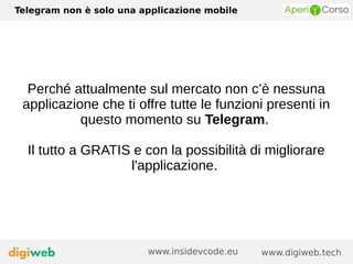 Telegram non è solo una applicazione mobile
www.digiweb.techwww.insidevcode.eu
Perché attualmente sul mercato non c’è nessuna
applicazione che ti offre tutte le funzioni presenti in
questo momento su Telegram.
Il tutto a GRATIS e con la possibilità di migliorare
l'applicazione.
 