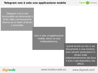 Telegram non è solo una applicazione mobile
www.digiweb.techwww.insidevcode.eu
Telegram con le sue
funzionalità sta eliminando il
limite della comunicazione
interna ad un team di lavoro
o aziendale.
Non è solo un'applicazione
mobile, bensì un tool
multipiattaforma.
Quindi anche se non ci sei
fisicamente a una riunione,
puoi sempre parteciparvi in
tempo reale
indipendentemente dal dove
ti trovi o dal dispositivo che
utilizzi.
 
