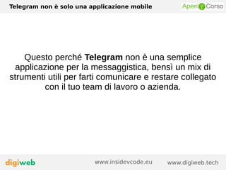 Telegram non è solo una applicazione mobile
www.digiweb.techwww.insidevcode.eu
Questo perché Telegram non è una semplice
applicazione per la messaggistica, bensì un mix di
strumenti utili per farti comunicare e restare collegato
con il tuo team di lavoro o azienda.
 