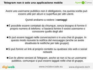 Telegram non è solo una applicazione mobile
www.digiweb.techwww.insidevcode.eu
Avere uno username pubblico non è obbligatorio, ma questa scelta può
essere utile per alcuni e superflua per altri utenti.
Quindi andiamo a vedere i vantaggi:
●È possibile essere contattati da chiunque, senza bisogno di fornire il
proprio numero di telefono: vi basterà fornire il vostro username o
conoscere quello degli altri
●Si può essere taggati nelle conversazioni o in una chat di gruppo. In
questo modo ricevete la notifica del messaggio (anche se avete
disattivato le notifiche per tale gruppo).
●Si può fornire un link al proprio contatto su qualsiasi sito web o social
network
●Con le ultime versioni di Telegram, anche se non si ha un username
pubblico, comunque si può essere taggati nelle chat di gruppo.
 
