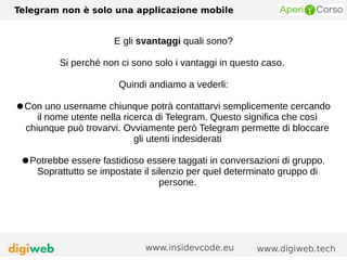 Telegram non è solo una applicazione mobile
www.digiweb.techwww.insidevcode.eu
E gli svantaggi quali sono?
Si perché non ci sono solo i vantaggi in questo caso.
Quindi andiamo a vederli:
●Con uno username chiunque potrà contattarvi semplicemente cercando
il nome utente nella ricerca di Telegram. Questo significa che così
chiunque può trovarvi. Ovviamente però Telegram permette di bloccare
gli utenti indesiderati
●Potrebbe essere fastidioso essere taggati in conversazioni di gruppo.
Soprattutto se impostate il silenzio per quel determinato gruppo di
persone.
 