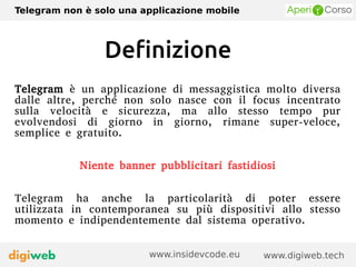 Telegram non è solo una applicazione mobile
www.digiweb.techwww.insidevcode.eu
Definizione
Telegram è un applicazione di messaggistica molto diversa
dalle altre, perché non solo nasce con il focus incentrato
sulla velocità e sicurezza, ma allo stesso tempo pur
evolvendosi di giorno in giorno, rimane super-veloce,
semplice e gratuito.
Niente banner pubblicitari fastidiosi
Telegram ha anche la particolarità di poter essere
utilizzata in contemporanea su più dispositivi allo stesso
momento e indipendentemente dal sistema operativo.
 