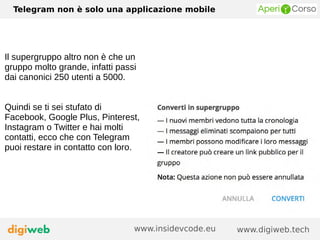 Telegram non è solo una applicazione mobile
www.digiweb.techwww.insidevcode.eu
Il supergruppo altro non è che un
gruppo molto grande, infatti passi
dai canonici 250 utenti a 5000.
Quindi se ti sei stufato di
Facebook, Google Plus, Pinterest,
Instagram o Twitter e hai molti
contatti, ecco che con Telegram
puoi restare in contatto con loro.
 