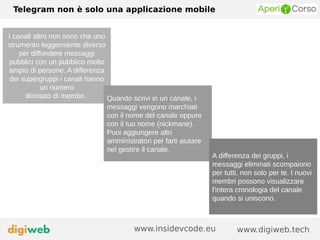 Telegram non è solo una applicazione mobile
www.digiweb.techwww.insidevcode.eu
I canali altro non sono che uno
strumento leggermente diverso
per diffondere messaggi
pubblici con un pubblico molto
ampio di persone. A differenza
dei supergruppi i canali hanno
un numero
illimitato di membri. Quando scrivi in un canale, i
messaggi vengono marchiati
con il nome del canale oppure
con il tuo nome (nickmane).
Puoi aggiungere altri
amministratori per farti aiutare
nel gestire il canale.
A differenza dei gruppi, i
messaggi eliminati scompaiono
per tutti, non solo per te. I nuovi
membri possono visualizzare
l'intera cronologia del canale
quando si uniscono.
 